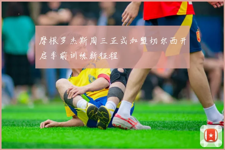摩根罗杰斯周三正式加盟切尔西开启季前训练新征程